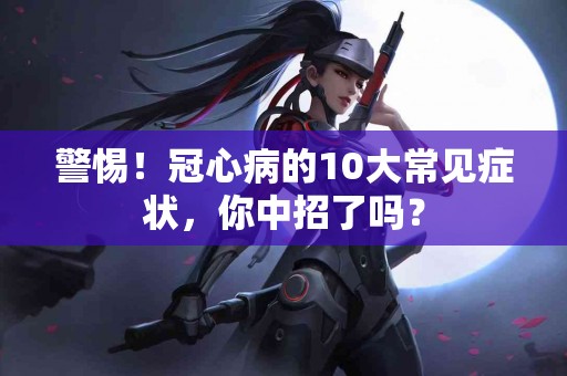 警惕！冠心病的10大常见症状，你中招了吗？