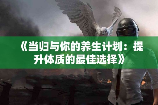 《当归与你的养生计划：提升体质的最佳选择》