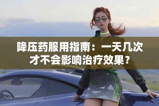 降压药服用指南：一天几次才不会影响治疗效果？