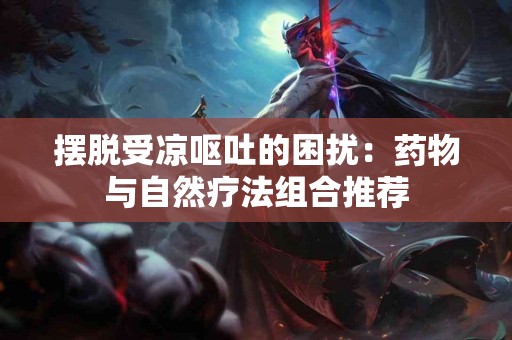 摆脱受凉呕吐的困扰：药物与自然疗法组合推荐