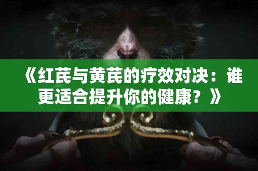 《红芪与黄芪的疗效对决：谁更适合提升你的健康？》