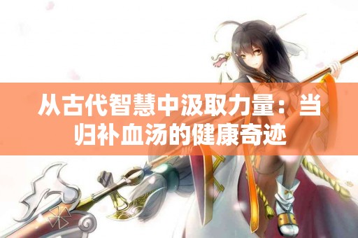 从古代智慧中汲取力量：当归补血汤的健康奇迹