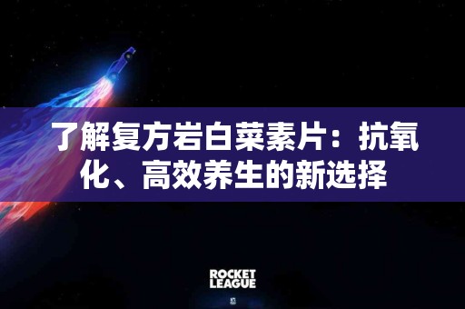 了解复方岩白菜素片：抗氧化、高效养生的新选择