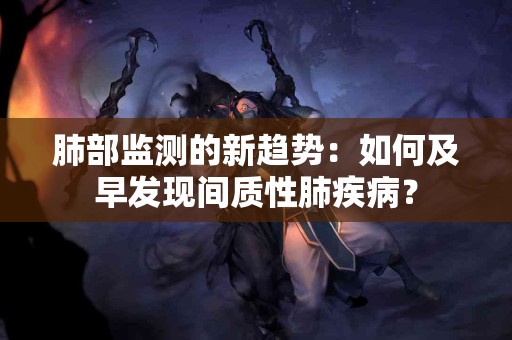 肺部监测的新趋势：如何及早发现间质性肺疾病？