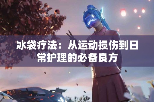 冰袋疗法：从运动损伤到日常护理的必备良方