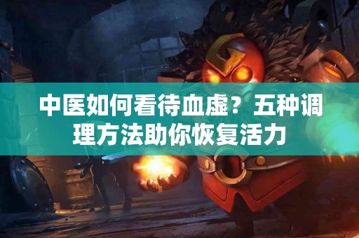 中医如何看待血虚？五种调理方法助你恢复活力