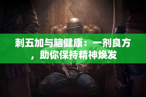 刺五加与脑健康：一剂良方，助你保持精神焕发