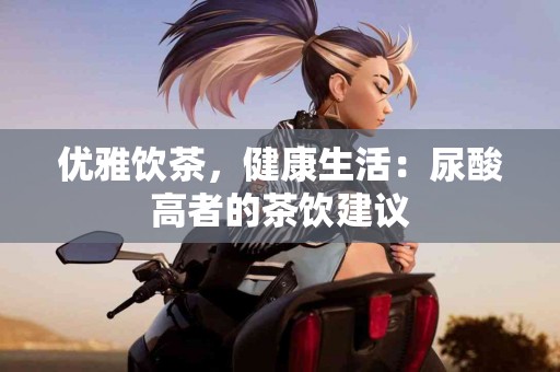 优雅饮茶，健康生活：尿酸高者的茶饮建议