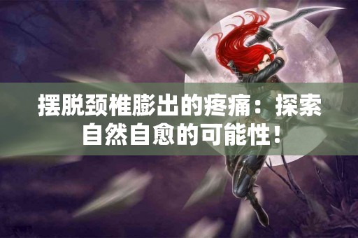摆脱颈椎膨出的疼痛：探索自然自愈的可能性！