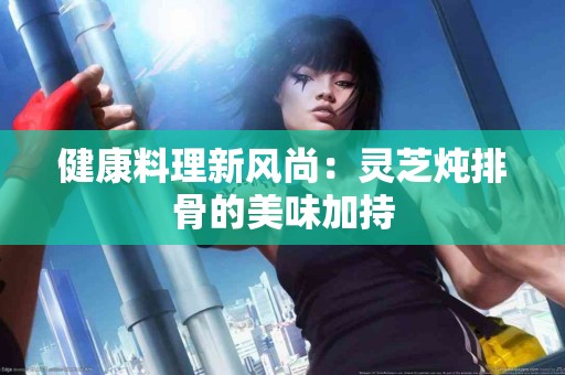 健康料理新风尚：灵芝炖排骨的美味加持