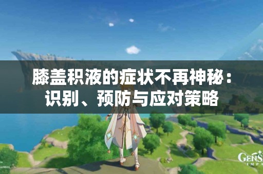 膝盖积液的症状不再神秘：识别、预防与应对策略