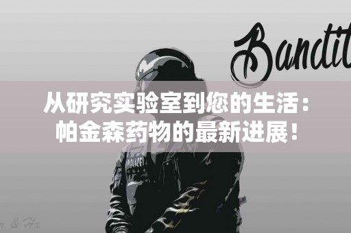 从研究实验室到您的生活：帕金森药物的最新进展！