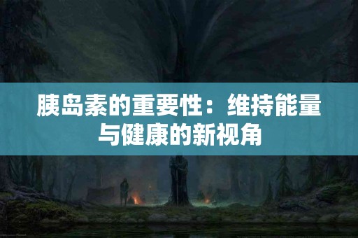 胰岛素的重要性：维持能量与健康的新视角