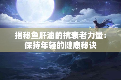 揭秘鱼肝油的抗衰老力量：保持年轻的健康秘诀