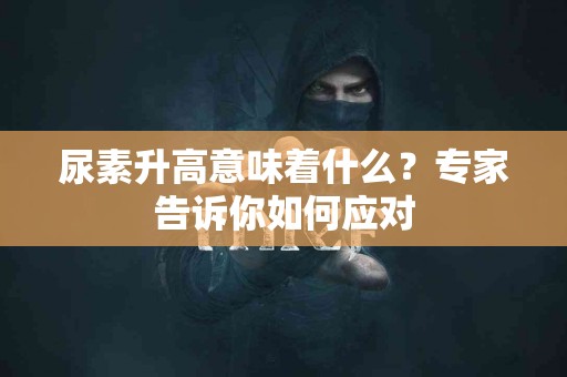 尿素升高意味着什么？专家告诉你如何应对