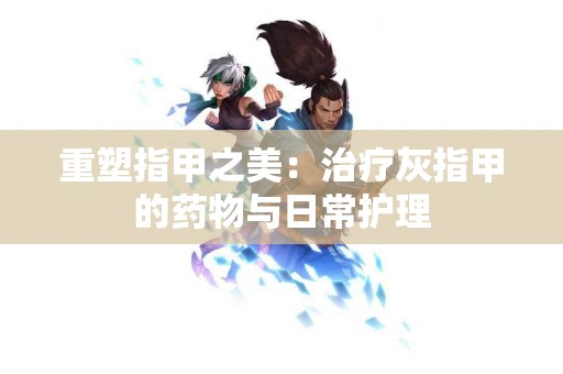 重塑指甲之美：治疗灰指甲的药物与日常护理