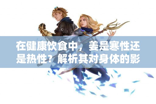 在健康饮食中，姜是寒性还是热性？解析其对身体的影响