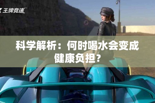 科学解析：何时喝水会变成健康负担？