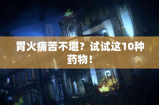 胃火痛苦不堪？试试这10种药物！