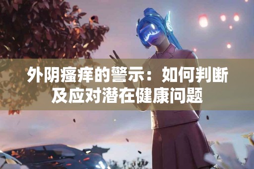 外阴瘙痒的警示：如何判断及应对潜在健康问题