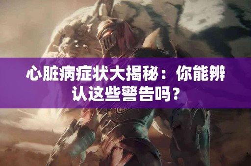 心脏病症状大揭秘：你能辨认这些警告吗？