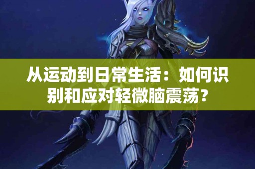 从运动到日常生活：如何识别和应对轻微脑震荡？
