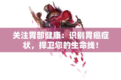 关注胃部健康：识别胃癌症状，捍卫您的生命线！