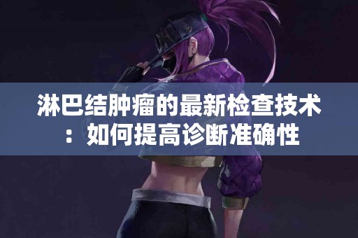 淋巴结肿瘤的最新检查技术：如何提高诊断准确性