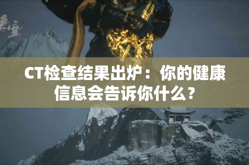 CT检查结果出炉：你的健康信息会告诉你什么？