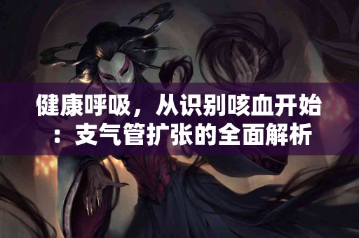 健康呼吸，从识别咳血开始：支气管扩张的全面解析