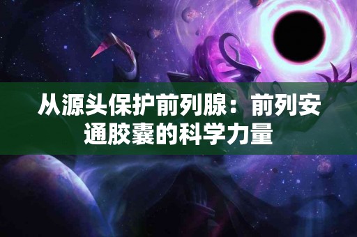 从源头保护前列腺：前列安通胶囊的科学力量