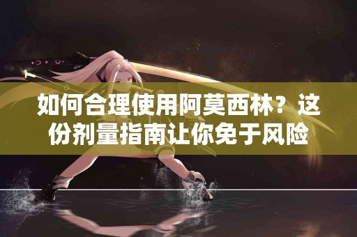 如何合理使用阿莫西林？这份剂量指南让你免于风险