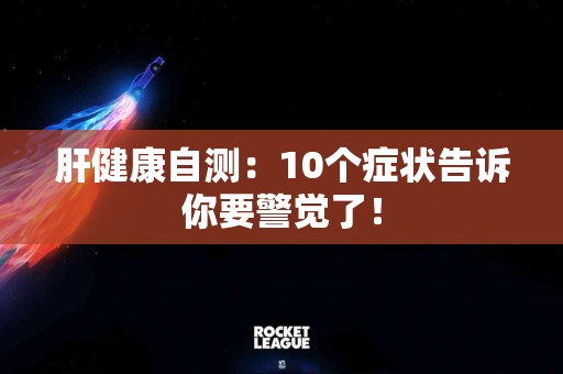 肝健康自测：10个症状告诉你要警觉了！