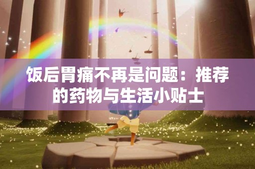 饭后胃痛不再是问题：推荐的药物与生活小贴士