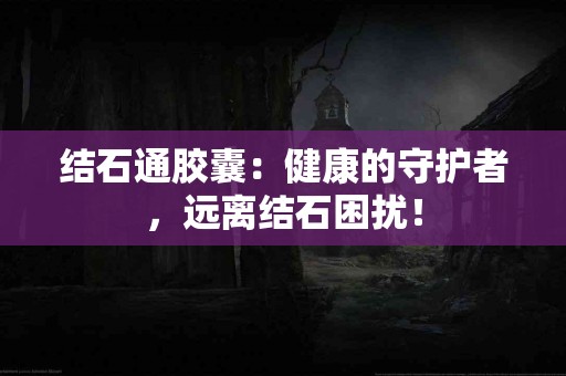结石通胶囊：健康的守护者，远离结石困扰！