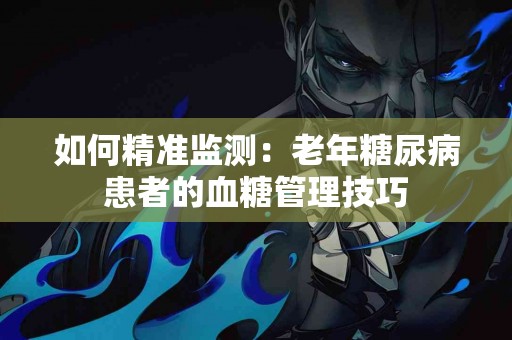 如何精准监测：老年糖尿病患者的血糖管理技巧