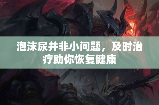 泡沫尿并非小问题，及时治疗助你恢复健康