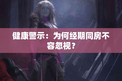 健康警示：为何经期同房不容忽视？