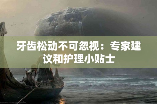 牙齿松动不可忽视：专家建议和护理小贴士