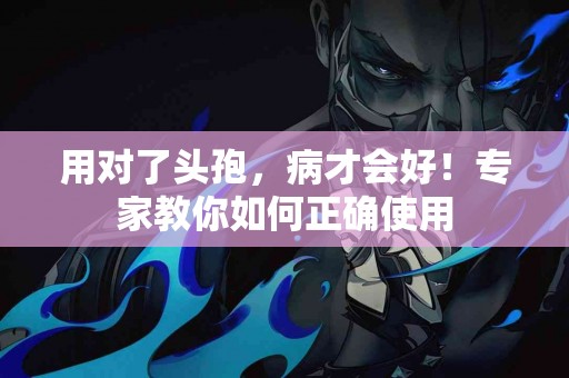 用对了头孢，病才会好！专家教你如何正确使用