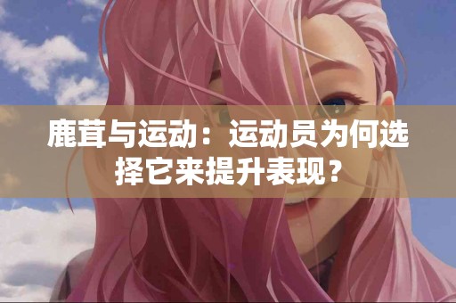 鹿茸与运动：运动员为何选择它来提升表现？