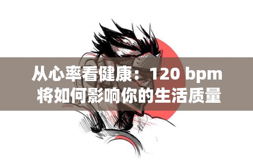 从心率看健康：120 bpm 将如何影响你的生活质量？