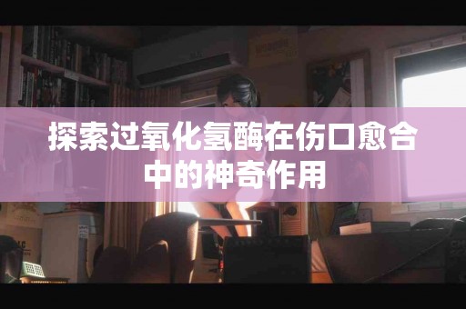 探索过氧化氢酶在伤口愈合中的神奇作用