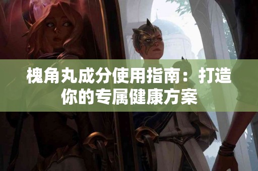 槐角丸成分使用指南：打造你的专属健康方案