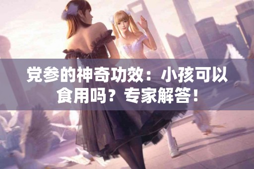 党参的神奇功效：小孩可以食用吗？专家解答！