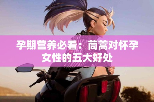 孕期营养必看：茼蒿对怀孕女性的五大好处