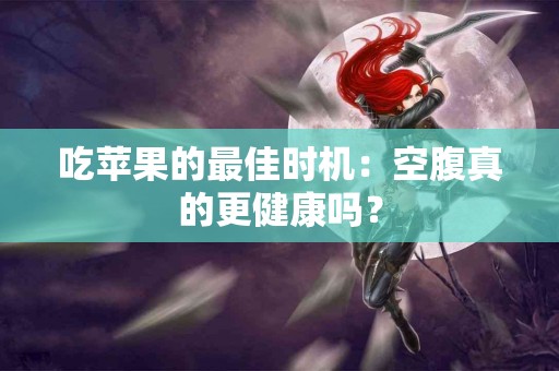 吃苹果的最佳时机：空腹真的更健康吗？
