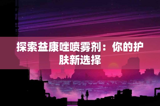 探索益康唑喷雾剂：你的护肤新选择