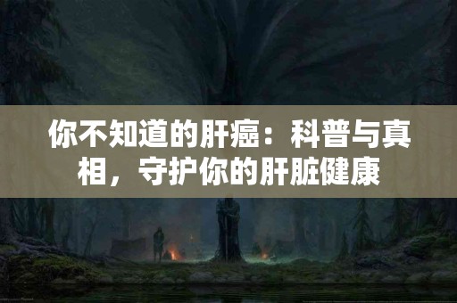 你不知道的肝癌：科普与真相，守护你的肝脏健康