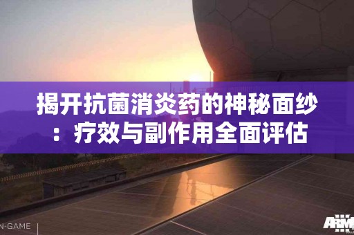 揭开抗菌消炎药的神秘面纱：疗效与副作用全面评估